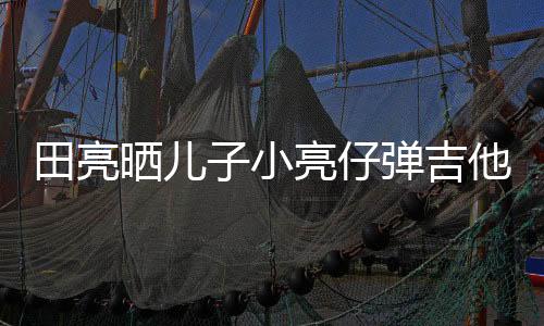 田亮晒儿子小亮仔弹吉他视频  父子俩也长得太像了