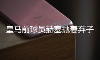 皇马前球员赫塞抛妻弃子又劈腿新女友 致其怀孕分手？