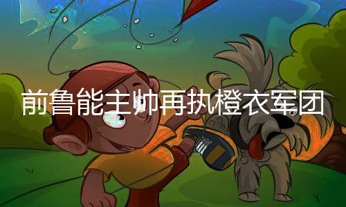 前鲁能主帅再执橙衣军团教鞭 荷兰足球复兴之路由他主导？