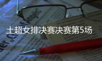 土超女排决赛决赛第5场直播在哪里看 今晚23点开场
