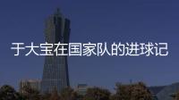 于大宝在国家队的进球记录 国足于大宝个人资料
