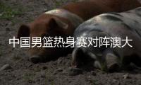 中国男篮热身赛对阵澳大利亚nbl联队 三大看点揭秘