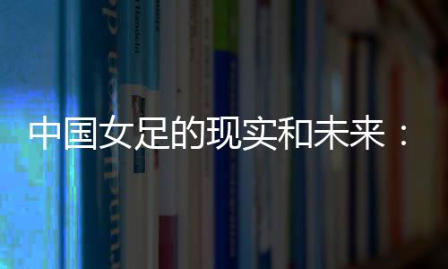 中国女足的现实和未来:有了专业支撑 如何突破和振兴?