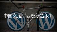 中国女足平西班牙晋级16强 下一对手日英意巴澳五选