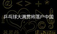 乒乓球大满贯将落户中国 世界乒乓球新赛事体系明年问世