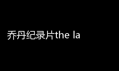 乔丹纪录片the last dance在哪看 最后之舞在线观看共几集