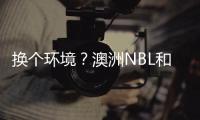 换个环境？澳洲NBL和日本联赛球队接触孙铭徽