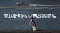 曼联新帅救火首战磕曼城 遭数据看衰平局都难