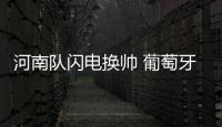 河南队闪电换帅 葡萄牙新帅救火会否水土不服？