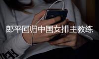 郎平回归中国女排主教练 中国女排国家联赛26人大名单