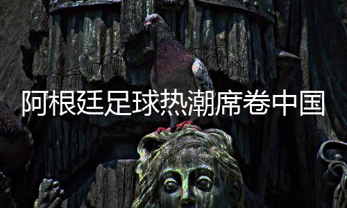 阿根廷足球热潮席卷中国，德鲁伊体育开启商业合作新篇章