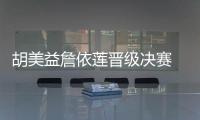 胡美益詹依莲晋级决赛 蔡妍王宵萌汪丽娜铜牌
