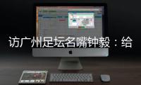 访广州足坛名嘴钟毅：给蒲公英打7.5分 最看好郭五岳