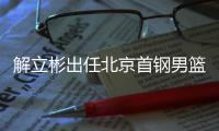 解立彬出任北京首钢男篮代理主教练 原主帅雅尼斯暂无法归队