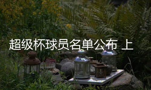 超级杯球员名单公布 上港4外援入选 国安归化球员在列