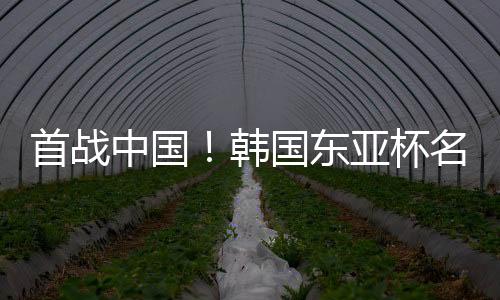 首战中国!韩国东亚杯名单:20位本土+3位J联赛球员