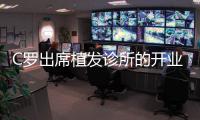 C罗出席植发诊所的开业典礼 齐达内的光头有救了？