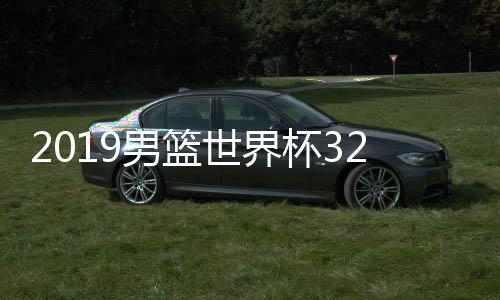 2019男篮世界杯32强名单 抽签分组对阵将在3月16日举行