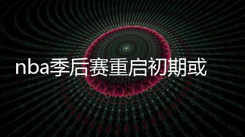 nba季后赛重启初期或改为3战2胜制 争8小联赛几无可能